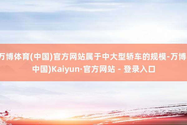 万博体育(中国)官方网站属于中大型轿车的规模-万博(中国)Kaiyun·官方网站 - 登录入口