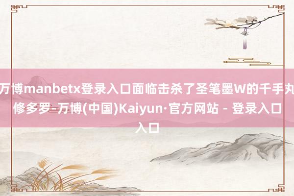 万博manbetx登录入口面临击杀了圣笔墨W的千手丸修多罗-万博(中国)Kaiyun·官方网站 - 登录入口