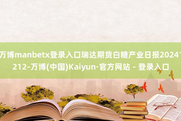 万博manbetx登录入口瑞达期货白糖产业日报20241212-万博(中国)Kaiyun·官方网站 - 登录入口