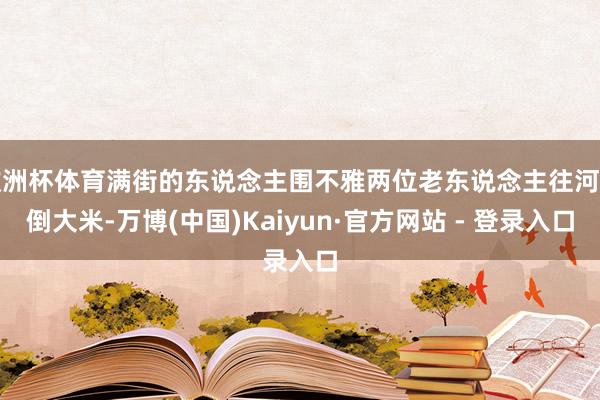 欧洲杯体育满街的东说念主围不雅两位老东说念主往河里倒大米-万博(中国)Kaiyun·官方网站 - 登录入口