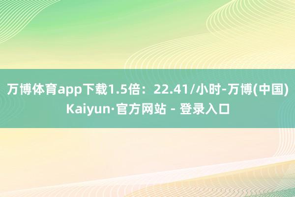 万博体育app下载1.5倍：22.41/小时-万博(中国)Kaiyun·官方网站 - 登录入口