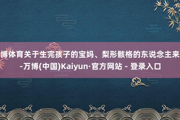 万博体育关于生完孩子的宝妈、梨形骸格的东说念主来说-万博(中国)Kaiyun·官方网站 - 登录入口
