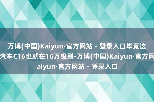 万博(中国)Kaiyun·官方网站 - 登录入口毕竟这个定位的零跑汽车C16也就在16万级别-万博(中国)Kaiyun·官方网站 - 登录入口