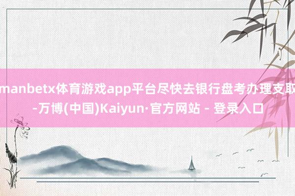 manbetx体育游戏app平台尽快去银行盘考办理支取-万博(中国)Kaiyun·官方网站 - 登录入口