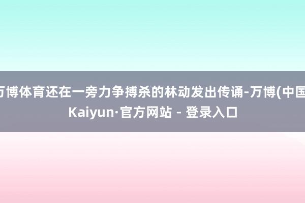 万博体育还在一旁力争搏杀的林动发出传诵-万博(中国)Kaiyun·官方网站 - 登录入口