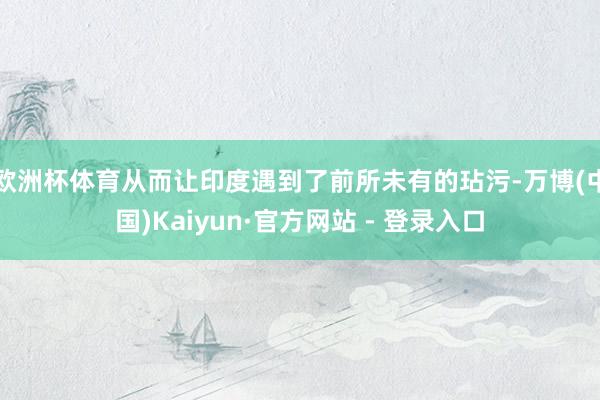 欧洲杯体育从而让印度遇到了前所未有的玷污-万博(中国)Kaiyun·官方网站 - 登录入口