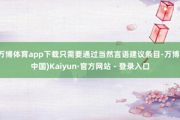 万博体育app下载只需要通过当然言语建议条目-万博(中国)Kaiyun·官方网站 - 登录入口