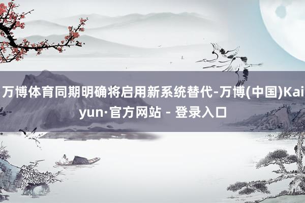 万博体育同期明确将启用新系统替代-万博(中国)Kaiyun·官方网站 - 登录入口
