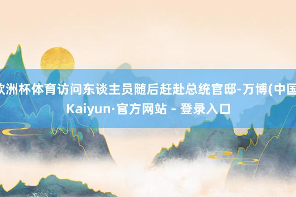 欧洲杯体育访问东谈主员随后赶赴总统官邸-万博(中国)Kaiyun·官方网站 - 登录入口