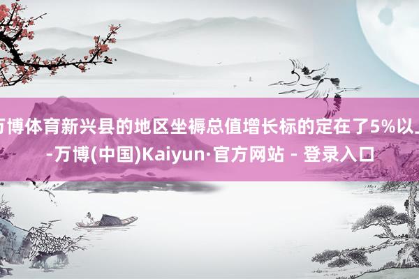 万博体育新兴县的地区坐褥总值增长标的定在了5%以上-万博(中国)Kaiyun·官方网站 - 登录入口