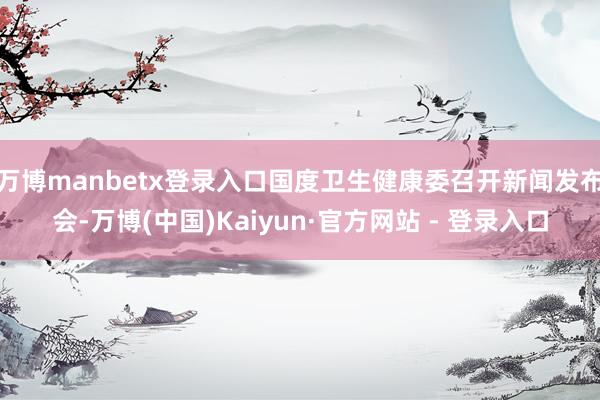 万博manbetx登录入口国度卫生健康委召开新闻发布会-万博(中国)Kaiyun·官方网站 - 登录入口