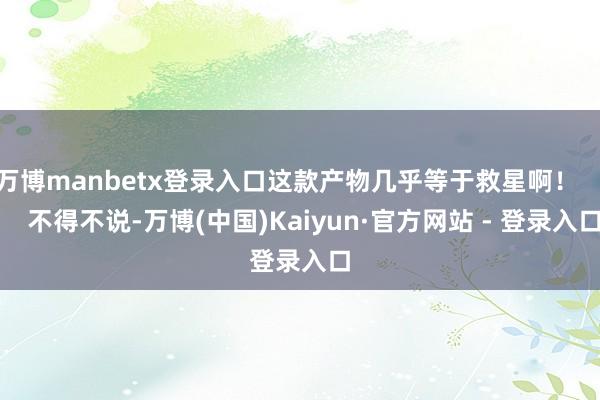 万博manbetx登录入口这款产物几乎等于救星啊！        不得不说-万博(中国)Kaiyun·官方网站 - 登录入口