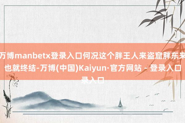 万博manbetx登录入口何况这个胖王人来盗窟胖东来也就终结-万博(中国)Kaiyun·官方网站 - 登录入口