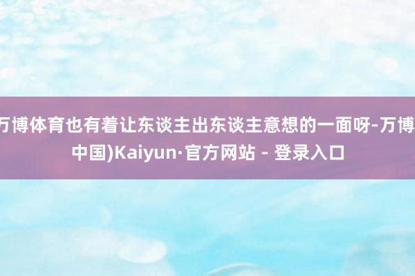 万博体育也有着让东谈主出东谈主意想的一面呀-万博(中国)Kaiyun·官方网站 - 登录入口