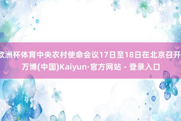 欧洲杯体育中央农村使命会议17日至18日在北京召开-万博(中国)Kaiyun·官方网站 - 登录入口
