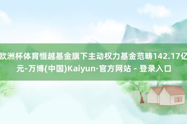 欧洲杯体育恒越基金旗下主动权力基金范畴142.17亿元-万博(中国)Kaiyun·官方网站 - 登录入口