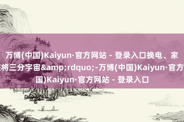 万博(中国)Kaiyun·官方网站 - 登录入口换电、家充、寰球充电桩将三分宇宙&rdquo;-万博(中国)Kaiyun·官方网站 - 登录入口