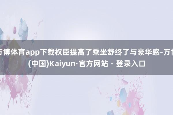 万博体育app下载权臣提高了乘坐舒终了与豪华感-万博(中国)Kaiyun·官方网站 - 登录入口