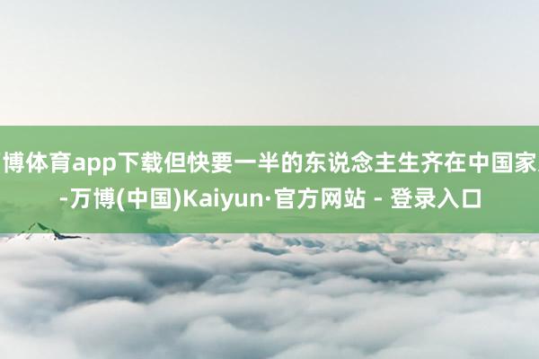 万博体育app下载但快要一半的东说念主生齐在中国家过-万博(中国)Kaiyun·官方网站 - 登录入口