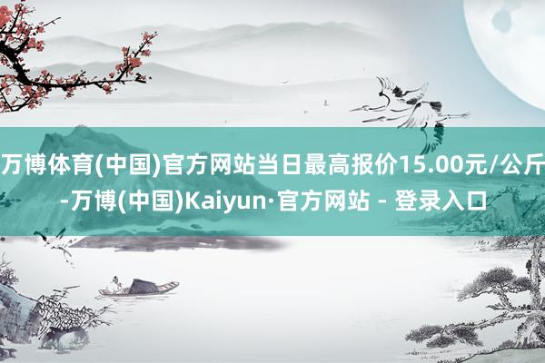 万博体育(中国)官方网站当日最高报价15.00元/公斤-万博(中国)Kaiyun·官方网站 - 登录入口