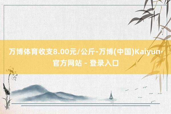 万博体育收支8.00元/公斤-万博(中国)Kaiyun·官方网站 - 登录入口