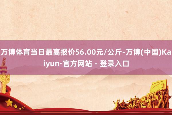万博体育当日最高报价56.00元/公斤-万博(中国)Kaiyun·官方网站 - 登录入口