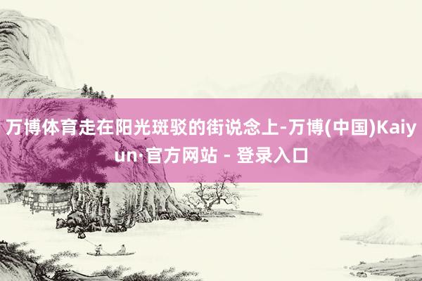 万博体育走在阳光斑驳的街说念上-万博(中国)Kaiyun·官方网站 - 登录入口