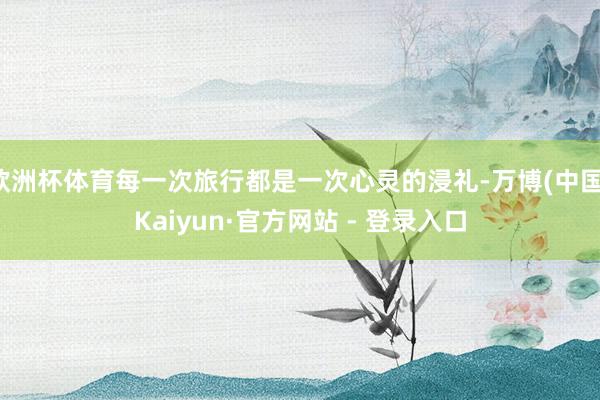 欧洲杯体育每一次旅行都是一次心灵的浸礼-万博(中国)Kaiyun·官方网站 - 登录入口