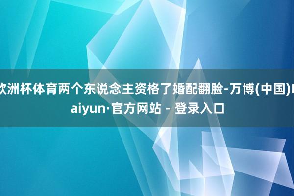 欧洲杯体育两个东说念主资格了婚配翻脸-万博(中国)Kaiyun·官方网站 - 登录入口