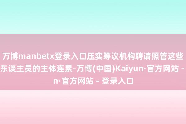 万博manbetx登录入口压实筹议机构聘请照管这些环节岗亭东谈主员的主体连累-万博(中国)Kaiyun·官方网站 - 登录入口