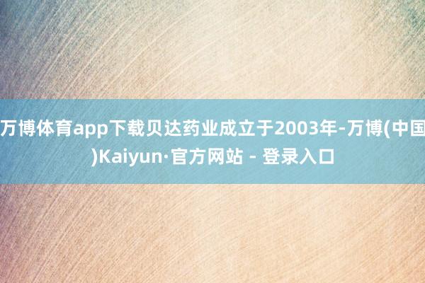 万博体育app下载贝达药业成立于2003年-万博(中国)Kaiyun·官方网站 - 登录入口