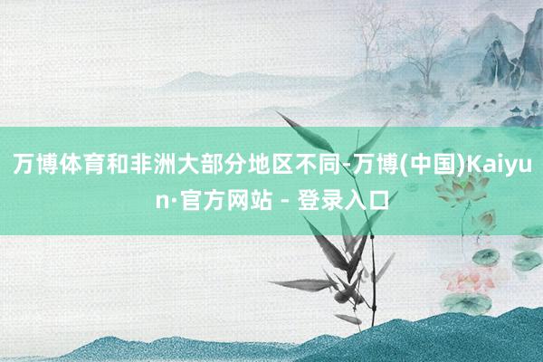万博体育和非洲大部分地区不同-万博(中国)Kaiyun·官方网站 - 登录入口
