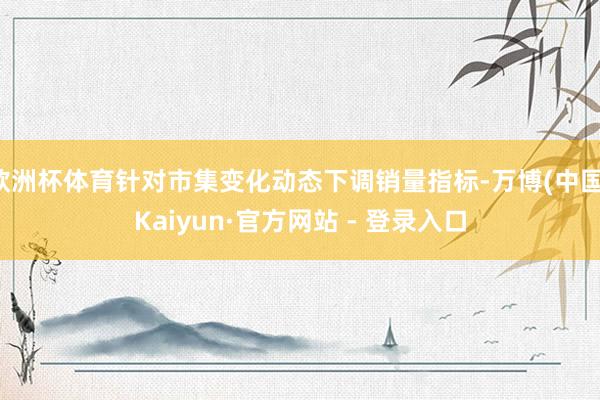 欧洲杯体育针对市集变化动态下调销量指标-万博(中国)Kaiyun·官方网站 - 登录入口