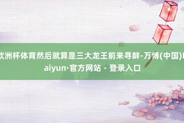 欧洲杯体育然后就算是三大龙王前来寻衅-万博(中国)Kaiyun·官方网站 - 登录入口