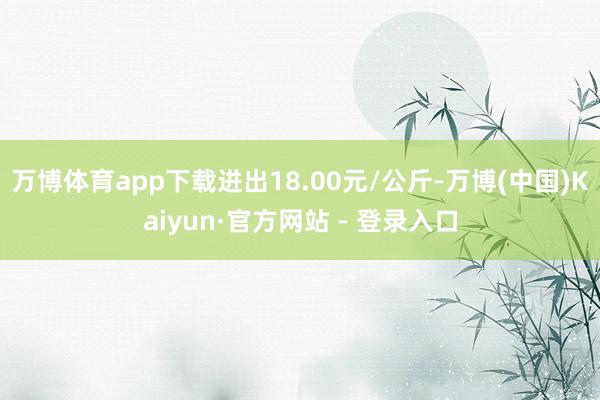 万博体育app下载进出18.00元/公斤-万博(中国)Kaiyun·官方网站 - 登录入口