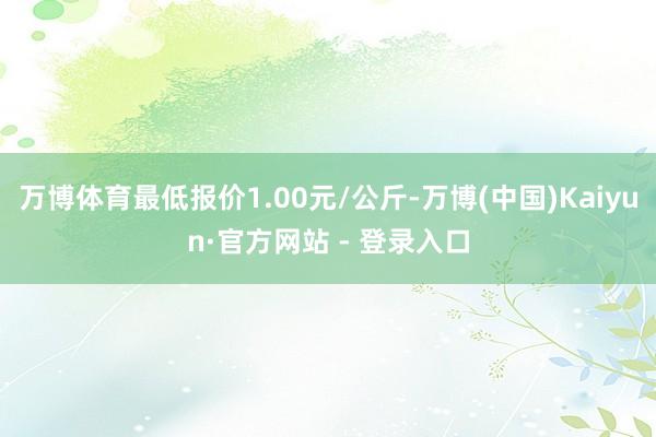 万博体育最低报价1.00元/公斤-万博(中国)Kaiyun·官方网站 - 登录入口
