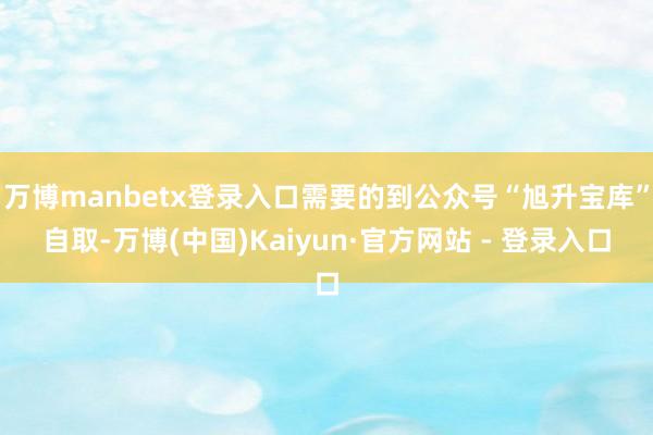 万博manbetx登录入口需要的到公众号“旭升宝库”自取-万博(中国)Kaiyun·官方网站 - 登录入口