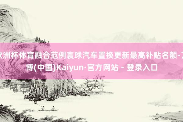 欧洲杯体育融合范例寰球汽车置换更新最高补贴名额-万博(中国)Kaiyun·官方网站 - 登录入口