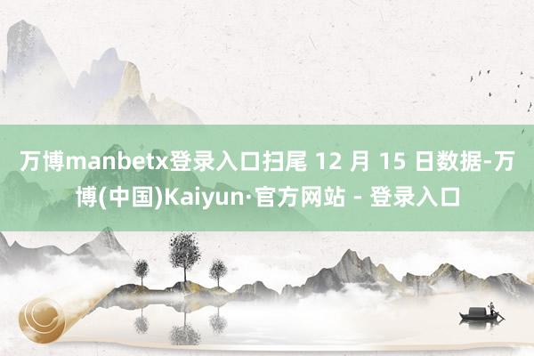 万博manbetx登录入口扫尾 12 月 15 日数据-万博(中国)Kaiyun·官方网站 - 登录入口