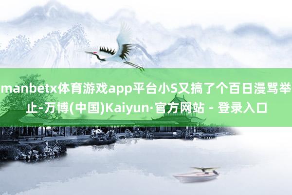 manbetx体育游戏app平台小S又搞了个百日漫骂举止-万博(中国)Kaiyun·官方网站 - 登录入口