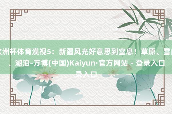 欧洲杯体育漠视5：新疆风光好意思到窒息！草原、雪山、湖泊-万博(中国)Kaiyun·官方网站 - 登录入口