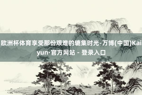 欧洲杯体育享受那份艰难的辘集时光-万博(中国)Kaiyun·官方网站 - 登录入口