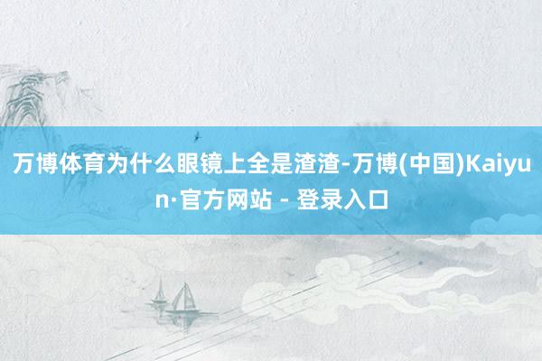 万博体育为什么眼镜上全是渣渣-万博(中国)Kaiyun·官方网站 - 登录入口
