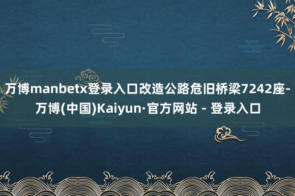 万博manbetx登录入口改造公路危旧桥梁7242座-万博(中国)Kaiyun·官方网站 - 登录入口