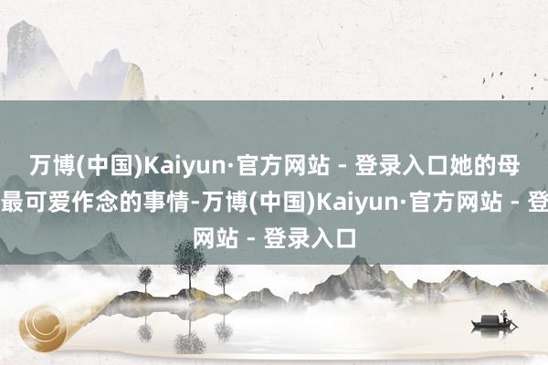 万博(中国)Kaiyun·官方网站 - 登录入口她的母亲之前最可爱作念的事情-万博(中国)Kaiyun·官方网站 - 登录入口