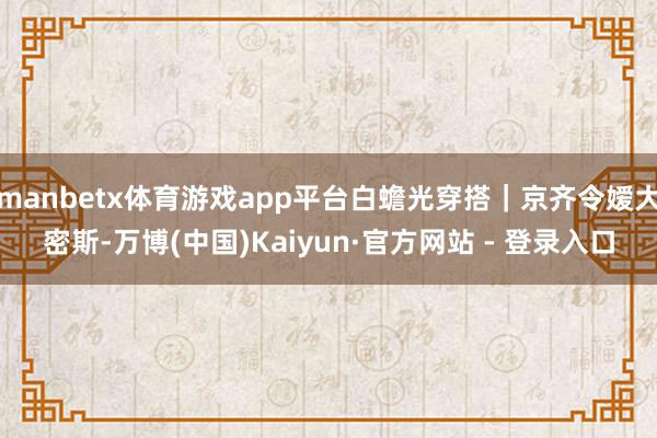 manbetx体育游戏app平台白蟾光穿搭｜京齐令嫒大密斯-万博(中国)Kaiyun·官方网站 - 登录入口