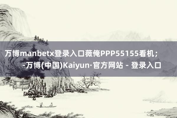 万博manbetx登录入口薇俺PPP55155看机；        -万博(中国)Kaiyun·官方网站 - 登录入口