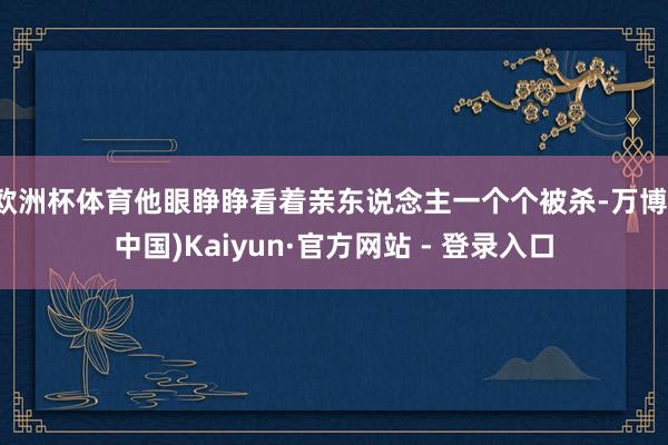欧洲杯体育他眼睁睁看着亲东说念主一个个被杀-万博(中国)Kaiyun·官方网站 - 登录入口