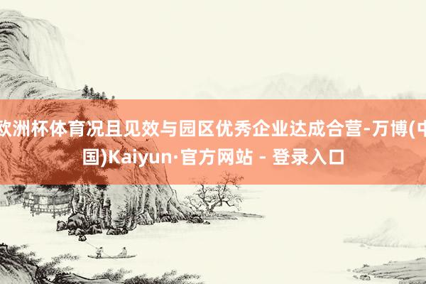 欧洲杯体育况且见效与园区优秀企业达成合营-万博(中国)Kaiyun·官方网站 - 登录入口