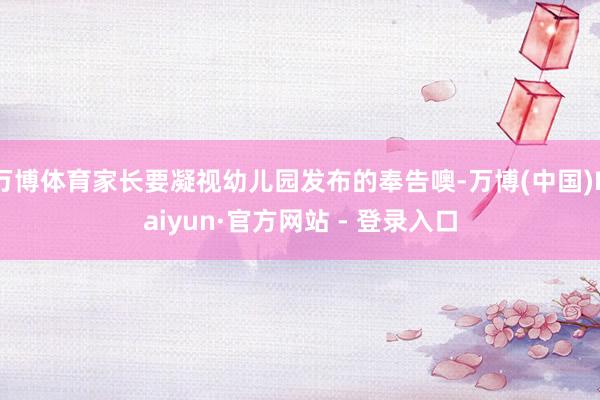 万博体育家长要凝视幼儿园发布的奉告噢-万博(中国)Kaiyun·官方网站 - 登录入口